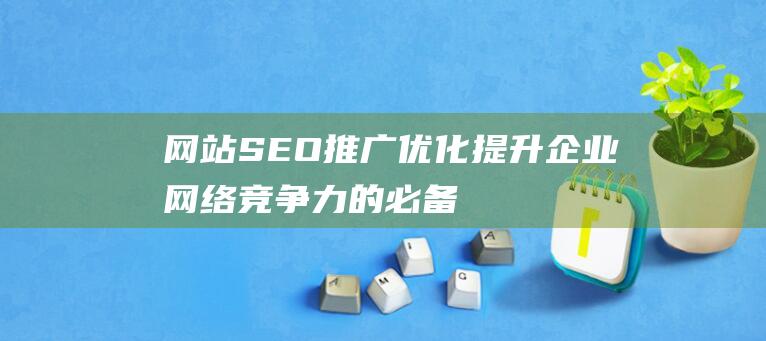 網站SEO推廣優化：提升企業網絡競爭力的必備指南-站長資訊
